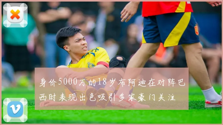 身价5000万的18岁布阿迪在对阵巴西时表现出色吸引多家豪门关注