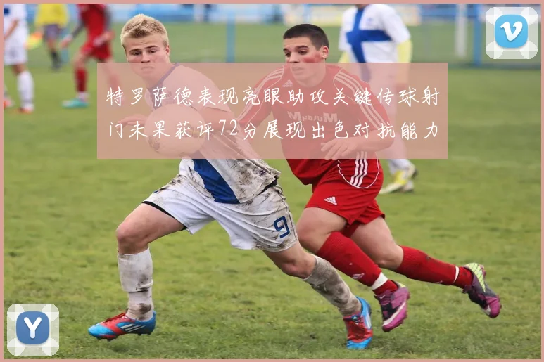 特罗萨德表现亮眼助攻关键传球射门未果获评72分展现出色对抗能力