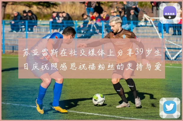 苏亚雷斯在社交媒体上分享39岁生日庆祝照感恩祝福粉丝的支持与爱护