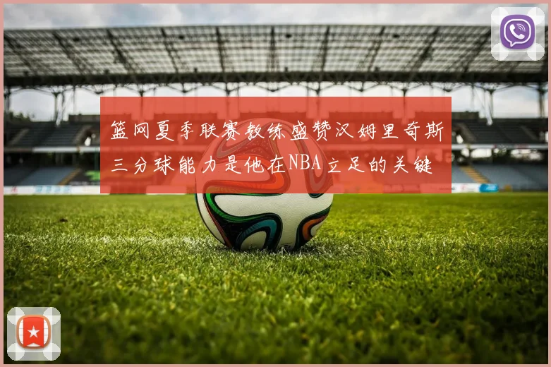 篮网夏季联赛教练盛赞汉姆里奇斯三分球能力是他在NBA立足的关键
