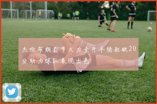 杰伦布朗首节火力全开半场狂砍20分助力球队表现出色