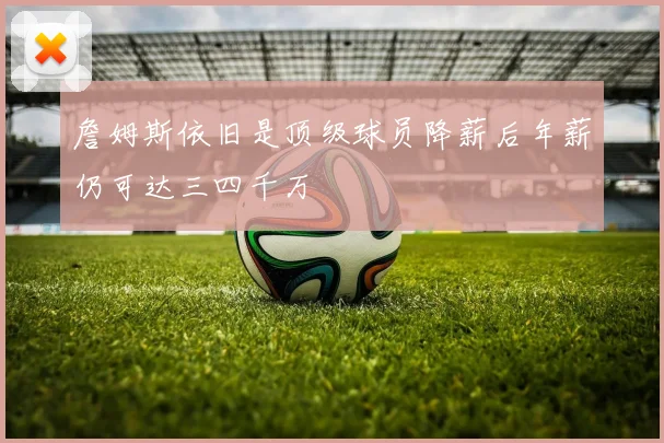 詹姆斯依旧是顶级球员降薪后年薪仍可达三四千万