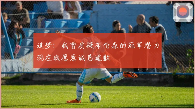 追梦：我曾质疑布伦森的冠军潜力现在我愿意诚恳道歉