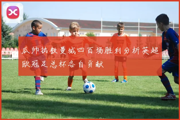 瓜帅执教曼城四百场胜利分析英超欧冠足总杯各自贡献