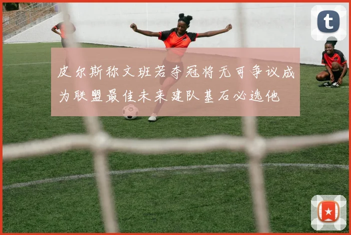 皮尔斯称文班若夺冠将无可争议成为联盟最佳未来建队基石必选他