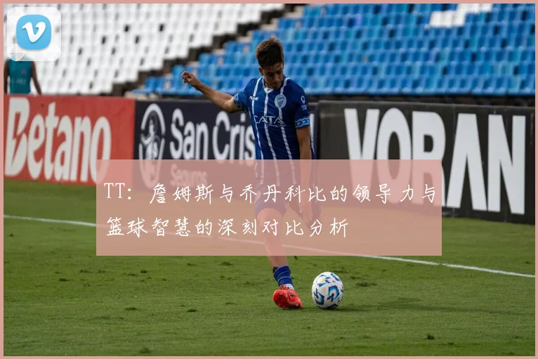 TT：詹姆斯与乔丹科比的领导力与篮球智慧的深刻对比分析