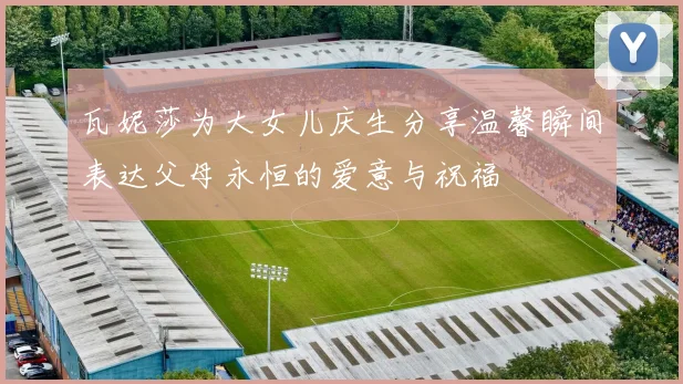 瓦妮莎为大女儿庆生分享温馨瞬间表达父母永恒的爱意与祝福