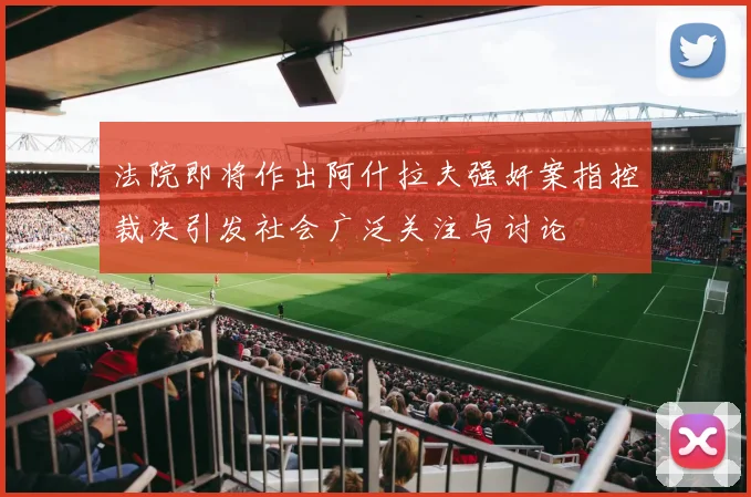 法院即将作出阿什拉夫强奸案指控裁决引发社会广泛关注与讨论