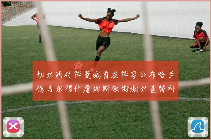 切尔西对阵曼城首发阵容公布哈兰德马尔穆什詹姆斯领衔谢尔基替补出战