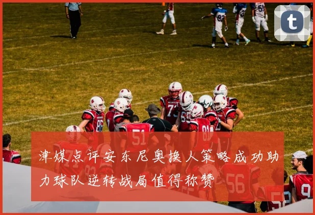 津媒点评安东尼奥换人策略成功助力球队逆转战局值得称赞