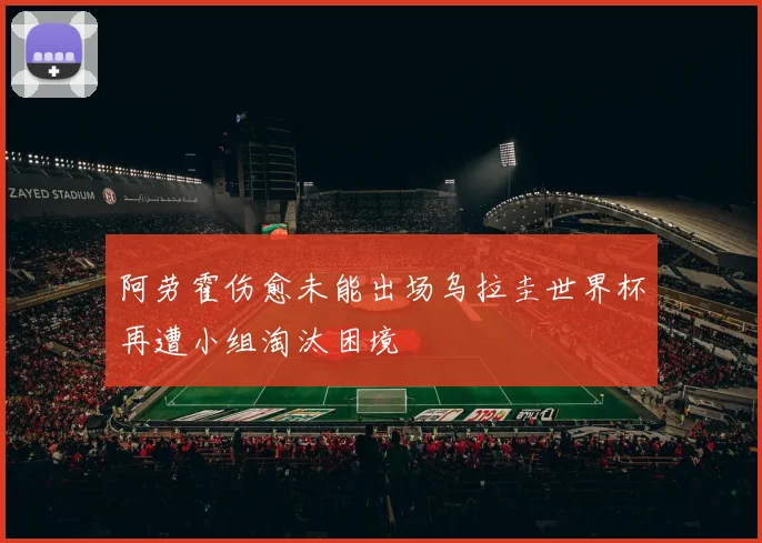 阿劳霍伤愈未能出场乌拉圭世界杯再遭小组淘汰困境