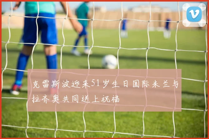 克雷斯波迎来51岁生日国际米兰与拉齐奥共同送上祝福