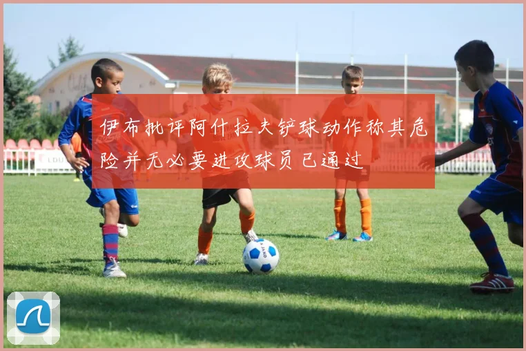 伊布批评阿什拉夫铲球动作称其危险并无必要进攻球员已通过