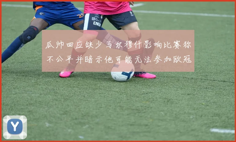 瓜帅回应缺少马尔穆什影响比赛称不公平并暗示他可能无法参加欧冠