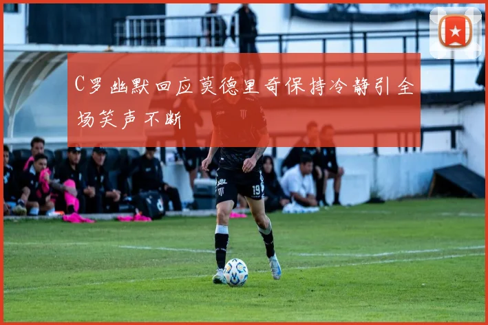 C罗幽默回应莫德里奇保持冷静引全场笑声不断