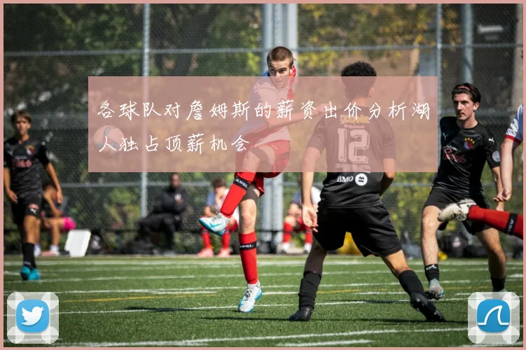 各球队对詹姆斯的薪资出价分析湖人独占顶薪机会