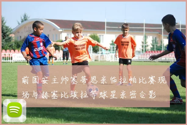 前国安主帅塞蒂恩亲临拉帕比赛现场与赫塞比埃拉等球星亲密合影