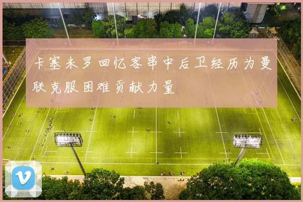 卡塞米罗回忆客串中后卫经历为曼联克服困难贡献力量