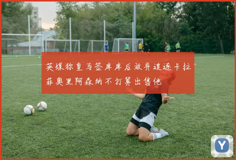 英媒称皇马签库库后放弃追逐卡拉菲奥里阿森纳不打算出售他