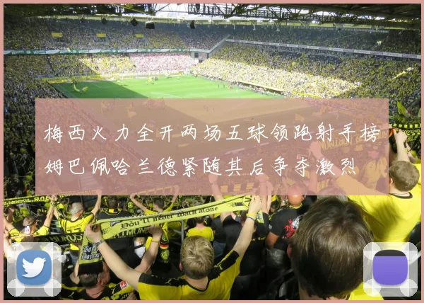 梅西火力全开两场五球领跑射手榜姆巴佩哈兰德紧随其后争夺激烈