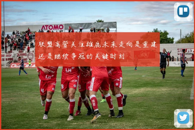 联盟高管关注雄鹿未来走向是重建还是继续争冠的关键时刻
