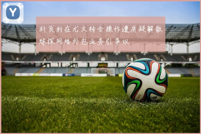 科莫利在尤文转会操作遭质疑解散球探网络外包业务引争议