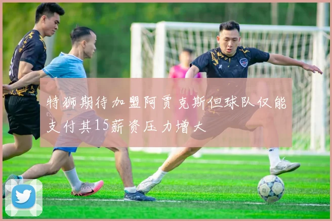 特狮期待加盟阿贾克斯但球队仅能支付其15薪资压力增大