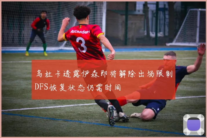 乌杜卡透露伊森即将解除出场限制DFS恢复状态仍需时间