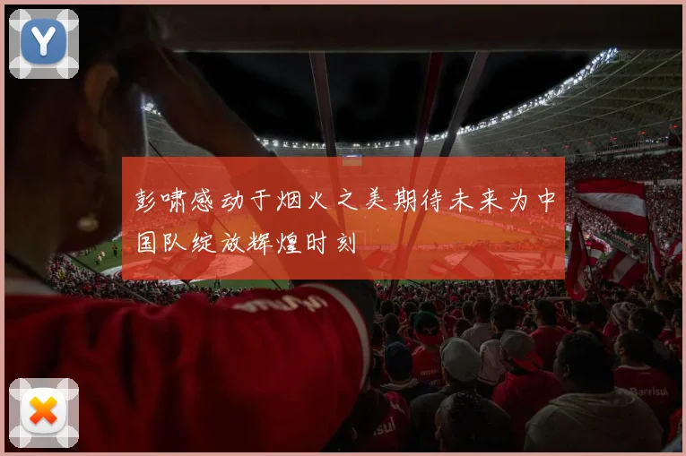 彭啸感动于烟火之美期待未来为中国队绽放辉煌时刻