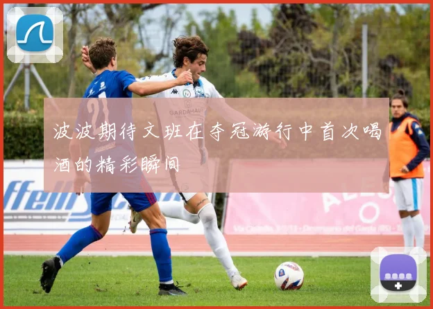 波波期待文班在夺冠游行中首次喝酒的精彩瞬间