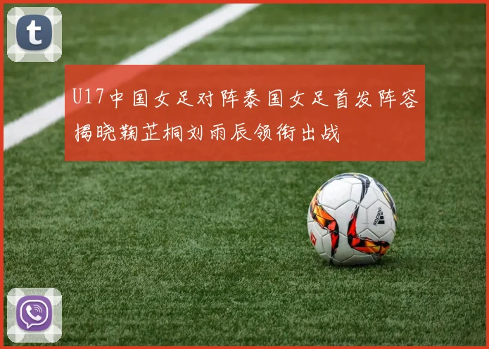 U17中国女足对阵泰国女足首发阵容揭晓鞠芷桐刘雨辰领衔出战