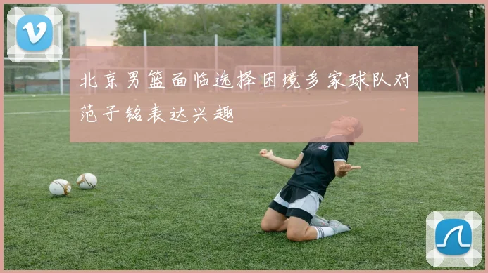 北京男篮面临选择困境多家球队对范子铭表达兴趣
