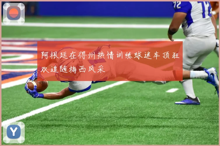 阿根廷在得州热情训练球迷车顶狂欢追随梅西风采