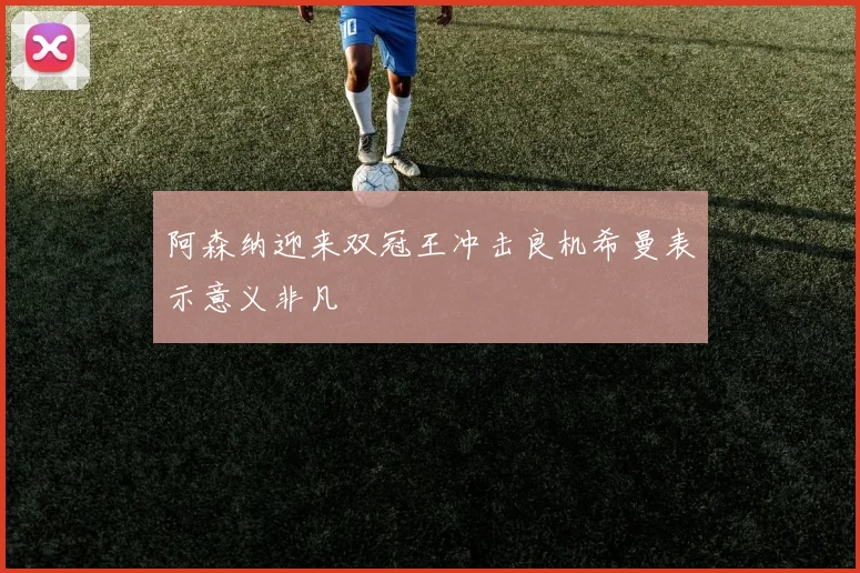 阿森纳迎来双冠王冲击良机希曼表示意义非凡