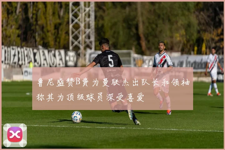 鲁尼盛赞B费为曼联杰出队长和领袖称其为顶级球员深受喜爱